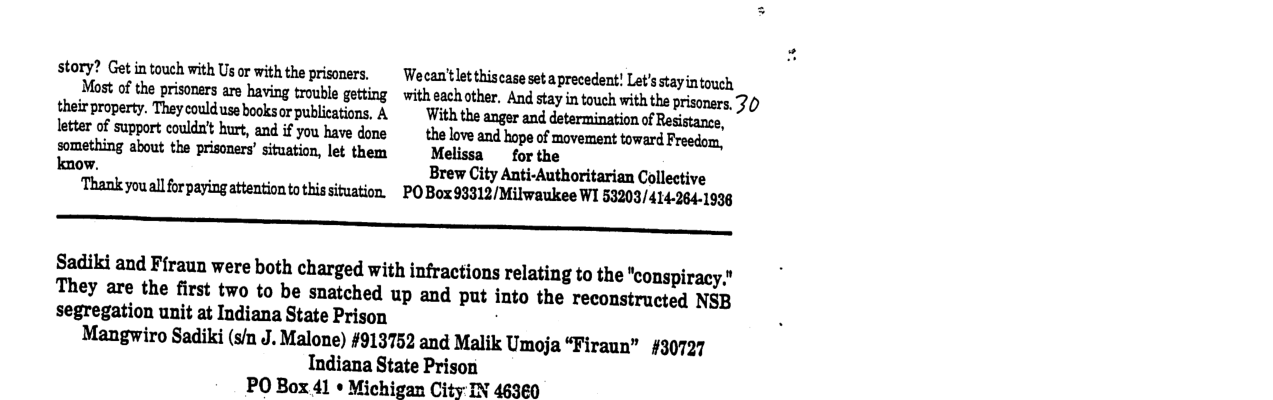 story? Get in touch with Us or with the prisoners. Wecan’tlet thiscase set aprecedent! Let’s stayintouch Most of the prisoners are having trouble getting  with eachother. And stay in touch with the prisoners, 20 their property. They could use booksor publications, A Withthemguuddehmimﬁnnvfmﬁmm, letter of support couldn’t hurt, and if you have done ~ the love. and hope of movement toward Freedom, something about the prisoners’ situation, let them Melissa  for the know. Brew City Anti-Authoritarian Collective ‘Thank you all for paying attention to this situation. POBox93312/Milwaukee WI 53203/414-264-1938  -_—  Sadiki and Firaun were both charged with infractions relating to the “conspiracy."  They are the first two to be snatched up and put into the reconstructed NSB segregation unit at Indiana State Prison  Mangwiro Sadiki (s/n J. Malone) #913752 and Malik Umoja “Firaun” #30727  Indiana State Prison PO Box 41 * Michigan City IN 46360 